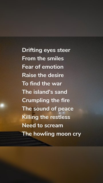 Drifting eyes steer From the smiles Fear of emotion Raise the desire To find the war The island's sand Crumpling the fire The sound of peace Killing the restless Need to scream The howling moon cry